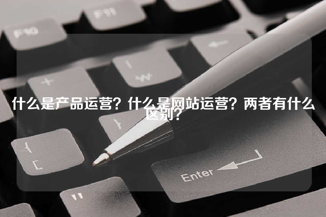 什么是產品運營？什么是網站運營？兩者有什么區別？