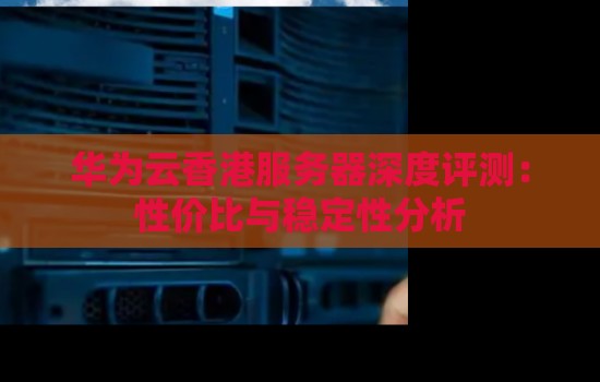 華為云香港服務器深度評測：性價比與穩定性分析